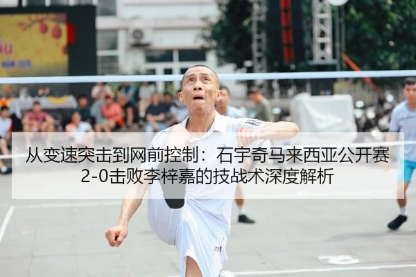 从变速突击到网前控制：石宇奇马来西亚公开赛2-0击败李梓嘉的技战术深度解析
